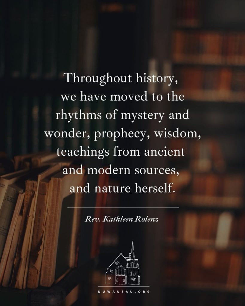 "Throughout history, 
we have moved to the rhythms of mystery and wonder, prophecy, wisdom, teachings from ancient 
and modern sources, 
and nature herself." — Rev. Kathleen Rolenz